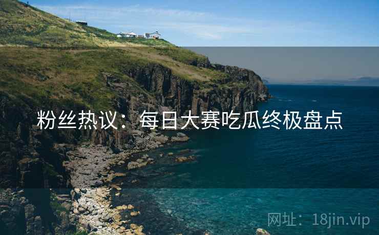 粉丝热议：每日大赛吃瓜终极盘点