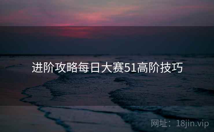进阶攻略每日大赛51高阶技巧