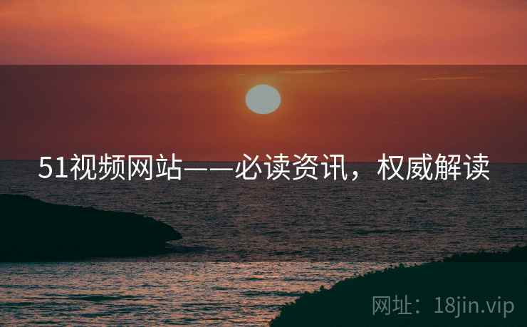 51视频网站——必读资讯，权威解读