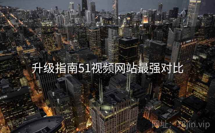 升级指南51视频网站最强对比 升级指南51视频网站最强对比