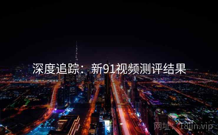 深度追踪：新91视频测评结果