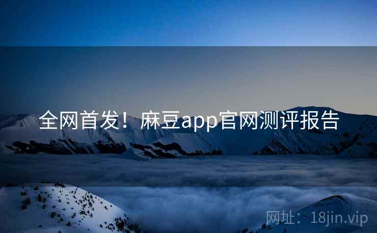全网首发！麻豆app官网测评报告