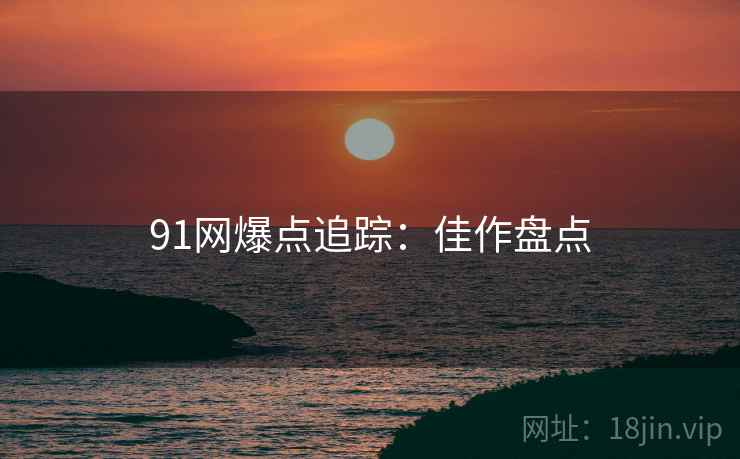 91网爆点追踪：佳作盘点
