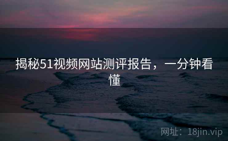揭秘51视频网站测评报告，一分钟看懂